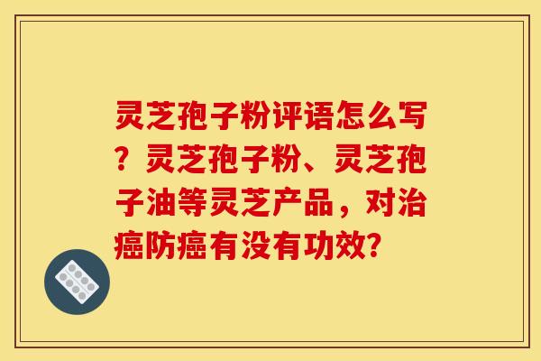 灵芝孢子粉评语怎么写?灵芝孢子粉、灵芝孢子油等灵芝产品,对治癌防癌有没有功效?
