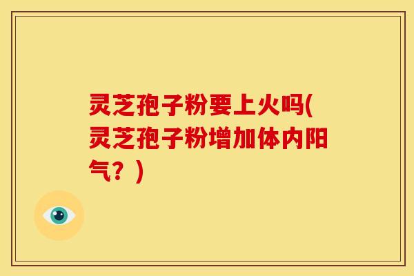 灵芝孢子粉要上火吗(灵芝孢子粉增加体内阳气?)
