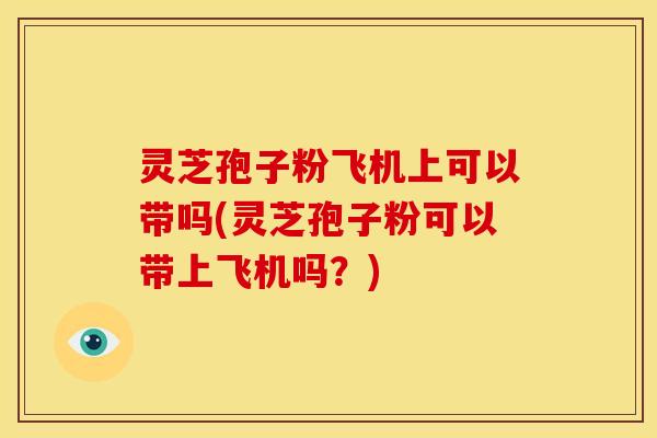 灵芝孢子粉飞机上可以带吗(灵芝孢子粉可以带上飞机吗?)