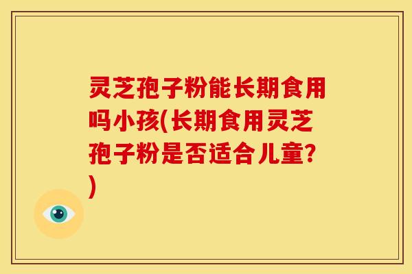 灵芝孢子粉能长期食用吗小孩(长期食用灵芝孢子粉是否适合儿童?)