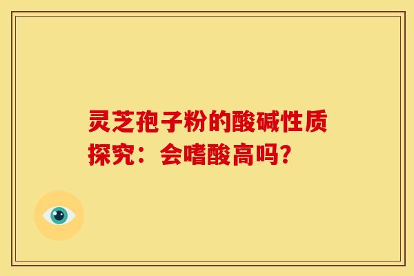 灵芝孢子粉的酸碱性质探究:会嗜酸高吗?