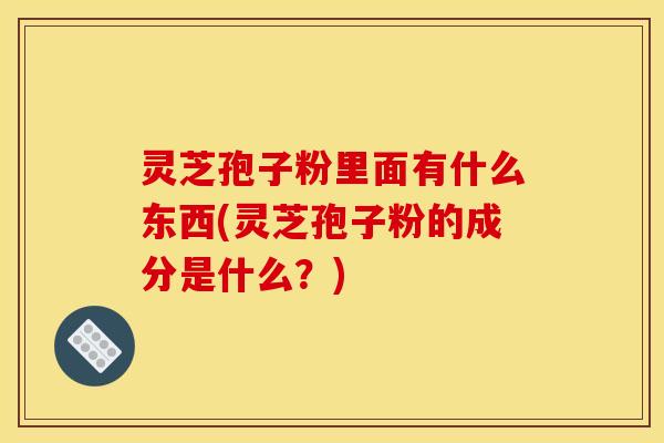 灵芝孢子粉里面有什么东西(灵芝孢子粉的成分是什么?)