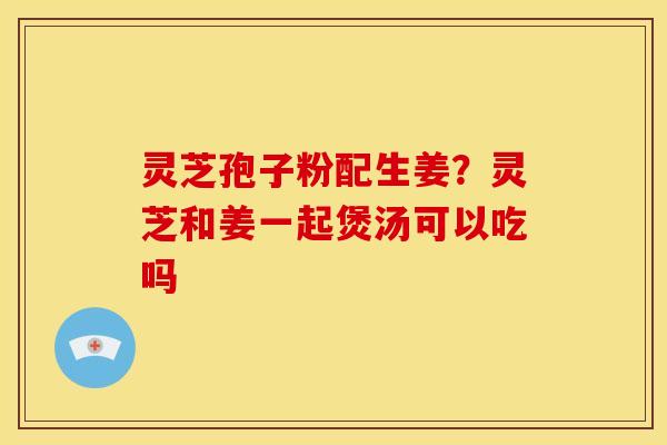 灵芝孢子粉配生姜?灵芝和姜一起煲汤可以吃吗