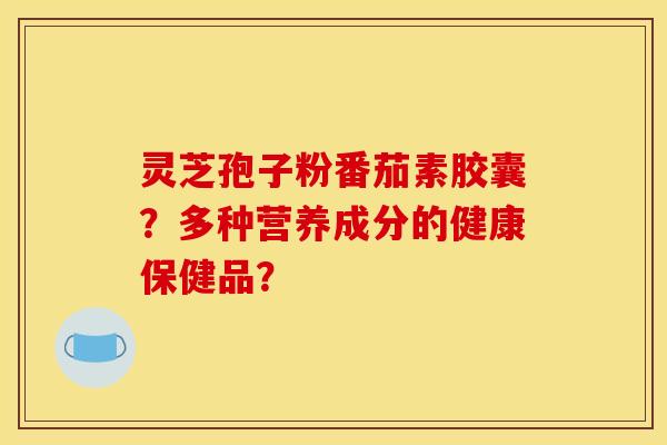 灵芝孢子粉番茄素胶囊?多种营养成分的健康保健品?