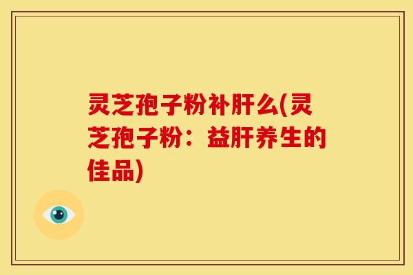 灵芝孢子粉补肝么(灵芝孢子粉：益肝养生的佳品)