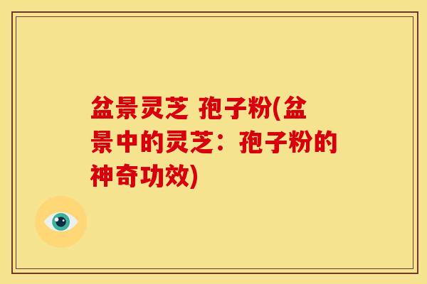 盆景灵芝 孢子粉(盆景中的灵芝:孢子粉的神奇功效)