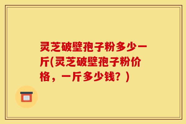 灵芝破壁孢子粉多少一斤(灵芝破壁孢子粉价格,一斤多少钱?)