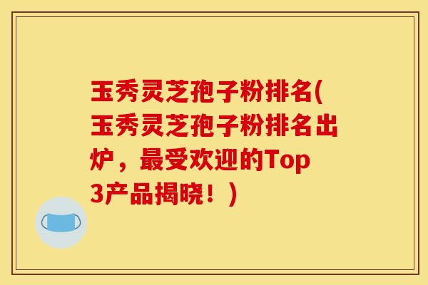 玉秀灵芝孢子粉排名(玉秀灵芝孢子粉排名出炉,最受欢迎的Top3产品揭晓!)