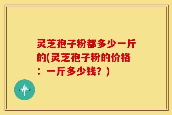 灵芝孢子粉都多少一斤的(灵芝孢子粉的价格：一斤多少钱？)