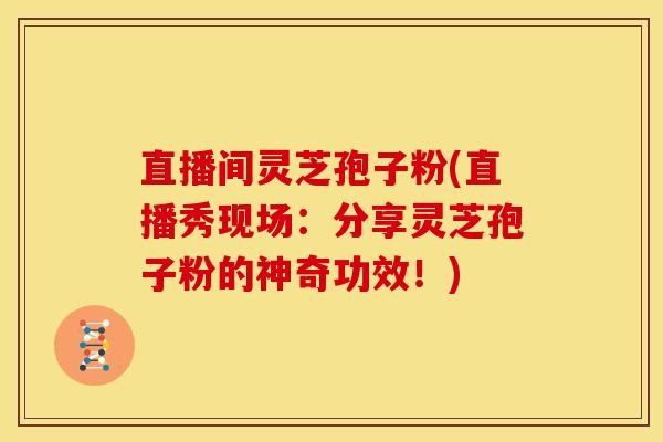 直播间灵芝孢子粉(直播秀现场:分享灵芝孢子粉的神奇功效!)
