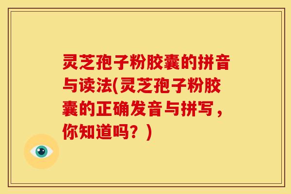 灵芝孢子粉胶囊的拼音与读法(灵芝孢子粉胶囊的正确发音与拼写,你知道吗?)