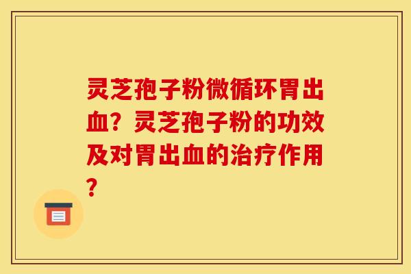 灵芝孢子粉微循环胃出血?灵芝孢子粉的功效及对胃出血的治疗作用?