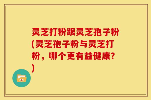 灵芝打粉跟灵芝孢子粉(灵芝孢子粉与灵芝打粉,哪个更有益健康?)