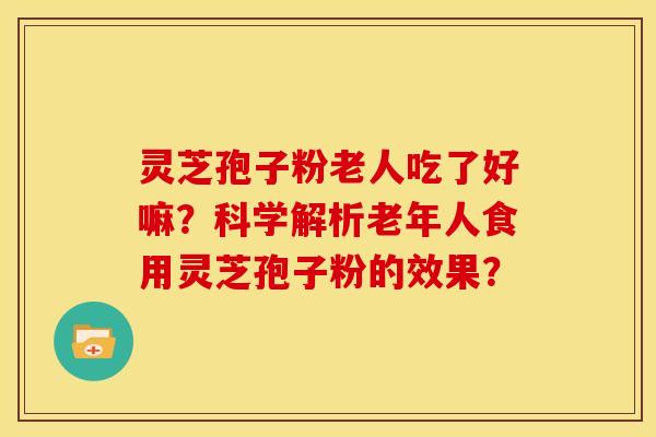 灵芝孢子粉老人吃了好嘛？科学解析老年人食用灵芝孢子粉的效果？