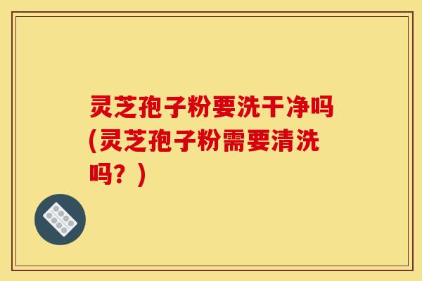 灵芝孢子粉要洗干净吗(灵芝孢子粉需要清洗吗?)