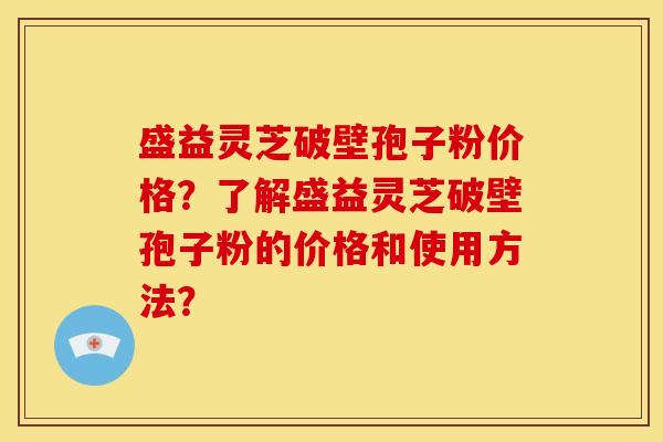 盛益灵芝破壁孢子粉价格？了解盛益灵芝破壁孢子粉的价格和使用方法？