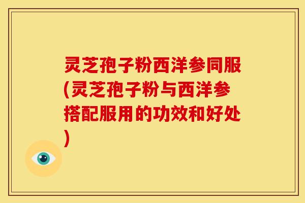 灵芝孢子粉西洋参同服(灵芝孢子粉与西洋参搭配服用的功效和好处)
