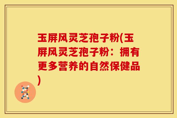 玉屏风灵芝孢子粉(玉屏风灵芝孢子粉:拥有更多营养的自然保健品)