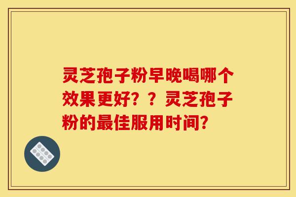 灵芝孢子粉早晚喝哪个效果更好？？灵芝孢子粉的最佳服用时间？