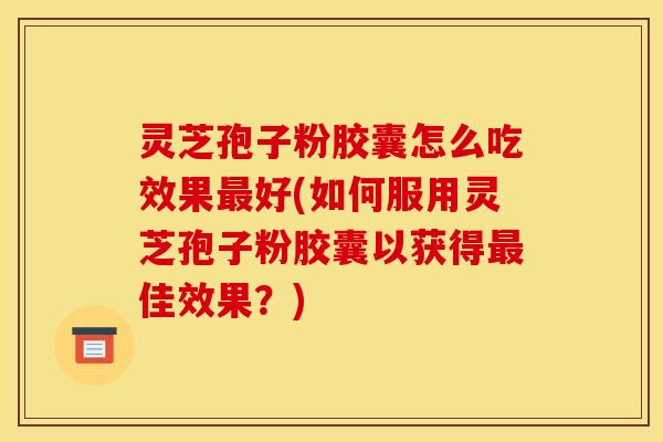 灵芝孢子粉胶囊怎么吃效果最好(如何服用灵芝孢子粉胶囊以获得最佳效果?)