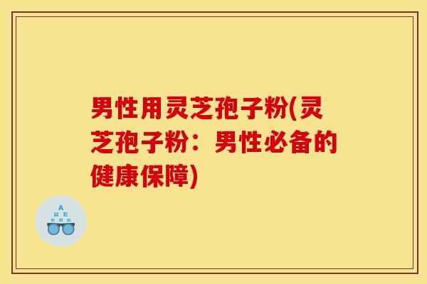 男性用灵芝孢子粉(灵芝孢子粉:男性必备的健康保障)