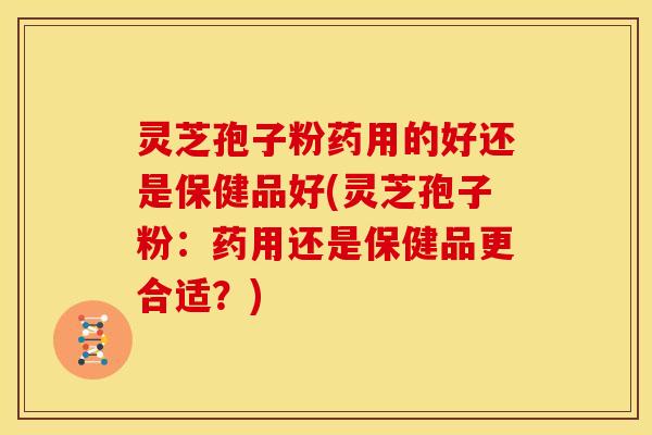 灵芝孢子粉药用的好还是保健品好(灵芝孢子粉：药用还是保健品更合适？)