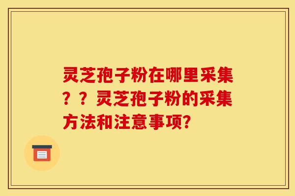 灵芝孢子粉在哪里采集??灵芝孢子粉的采集方法和注意事项?