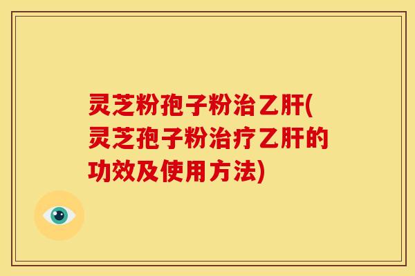 灵芝粉孢子粉治乙肝(灵芝孢子粉治疗乙肝的功效及使用方法)