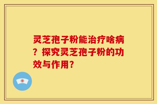 灵芝孢子粉能治疗啥病?探究灵芝孢子粉的功效与作用?