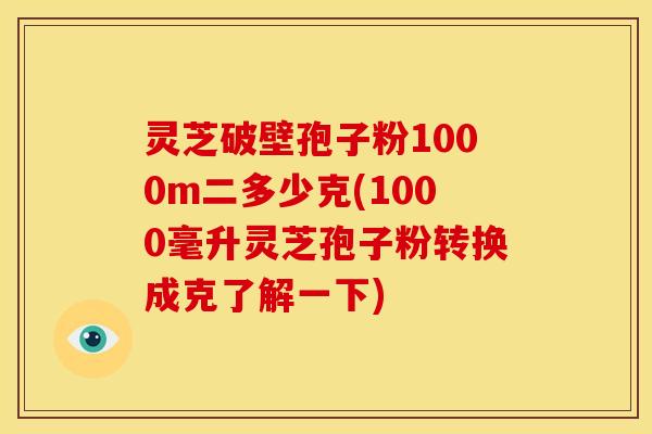 灵芝破壁孢子粉1000m二多少克(1000毫升灵芝孢子粉转换成克了解一下)