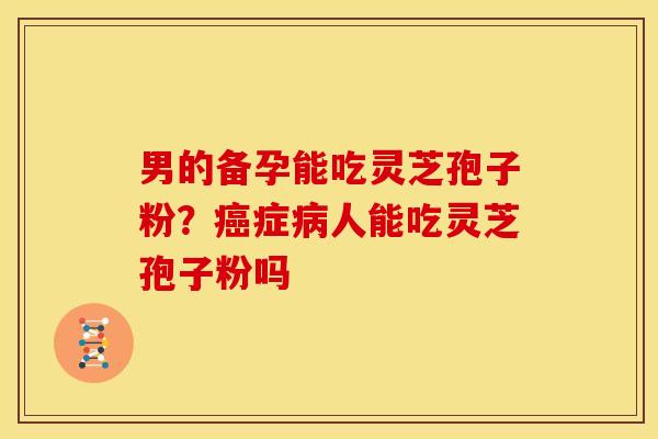 男的备孕能吃灵芝孢子粉?癌症病人能吃灵芝孢子粉吗