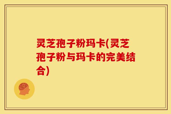 灵芝孢子粉玛卡(灵芝孢子粉与玛卡的完美结合)