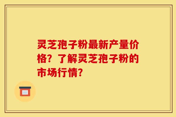灵芝孢子粉最新产量价格?了解灵芝孢子粉的市场行情?