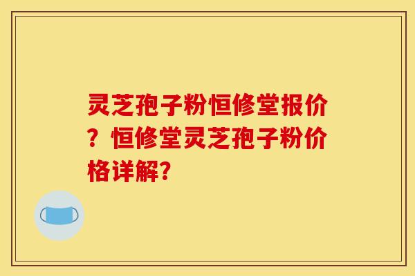 灵芝孢子粉恒修堂报价？恒修堂灵芝孢子粉价格详解？