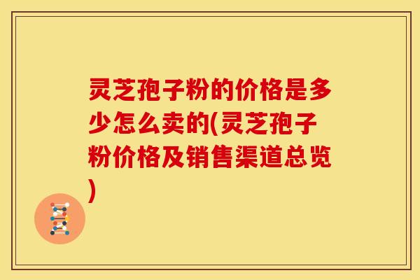 灵芝孢子粉的价格是多少怎么卖的(灵芝孢子粉价格及销售渠道总览)