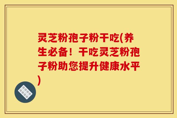 灵芝粉孢子粉干吃(养生必备！干吃灵芝粉孢子粉助您提升健康水平)
