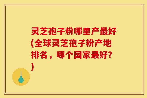 灵芝孢子粉哪里产最好(全球灵芝孢子粉产地排名,哪个国家最好?)