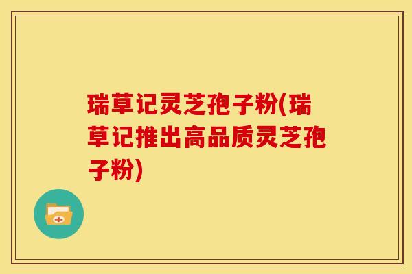 瑞草记灵芝孢子粉(瑞草记推出高品质灵芝孢子粉)