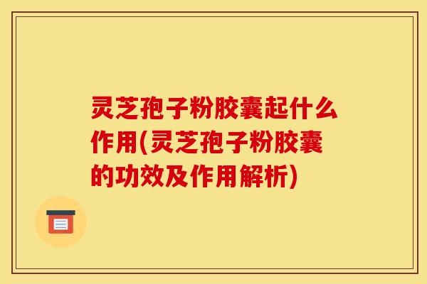 灵芝孢子粉胶囊起什么作用(灵芝孢子粉胶囊的功效及作用解析)