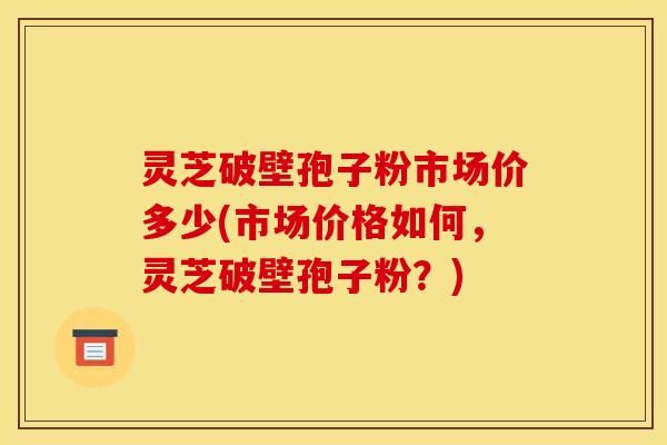 灵芝破壁孢子粉市场价多少(市场价格如何,灵芝破壁孢子粉?)
