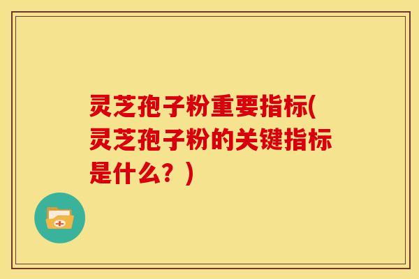 灵芝孢子粉重要指标(灵芝孢子粉的关键指标是什么?)