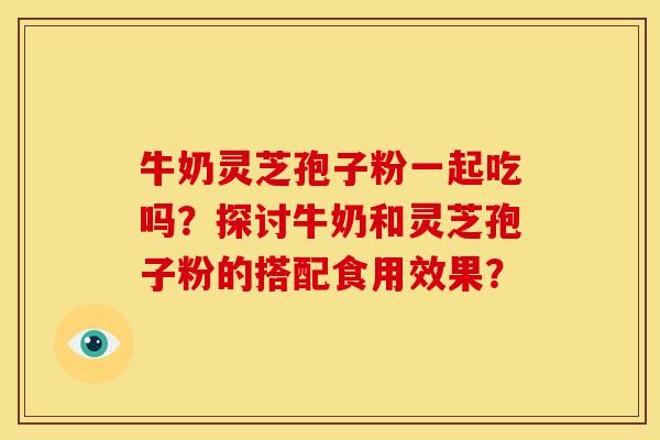 牛奶灵芝孢子粉一起吃吗？探讨牛奶和灵芝孢子粉的搭配食用效果？