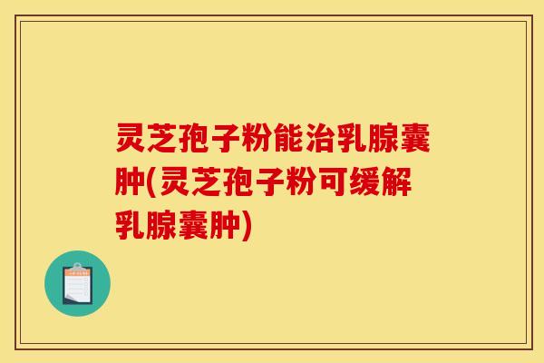 灵芝孢子粉能治乳腺囊肿(灵芝孢子粉可缓解乳腺囊肿)