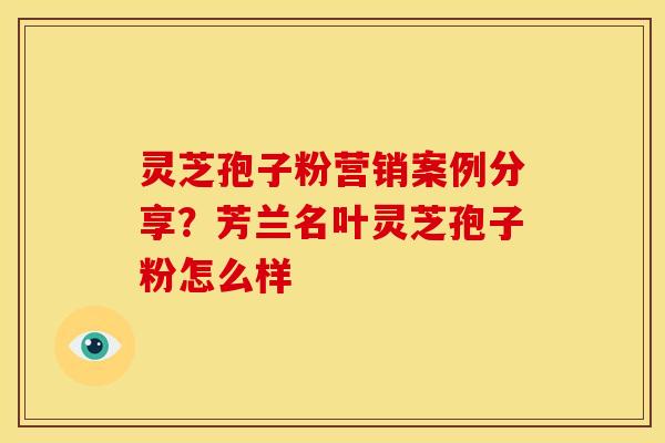 灵芝孢子粉营销案例分享?芳兰名叶灵芝孢子粉怎么样