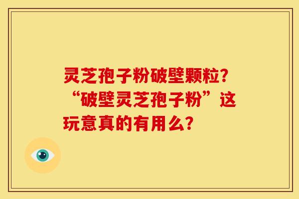 灵芝孢子粉破壁颗粒?“破壁灵芝孢子粉”这玩意真的有用么?