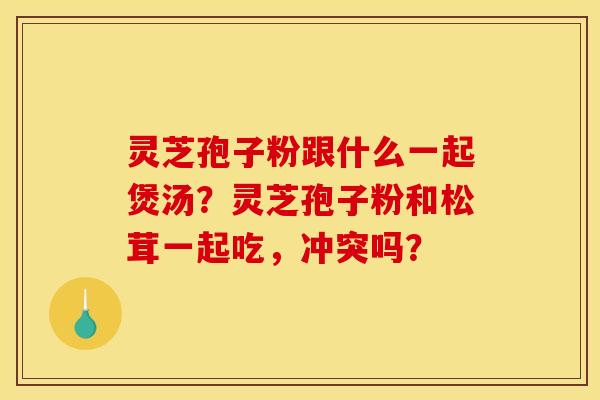 灵芝孢子粉跟什么一起煲汤？灵芝孢子粉和松茸一起吃，冲突吗？