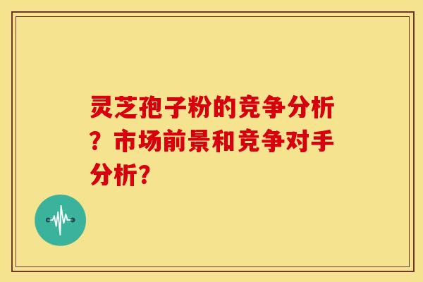 灵芝孢子粉的竞争分析?市场前景和竞争对手分析?