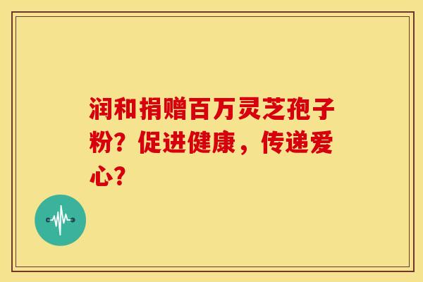 润和捐赠百万灵芝孢子粉？促进健康，传递爱心？