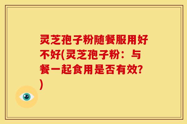 灵芝孢子粉随餐服用好不好(灵芝孢子粉:与餐一起食用是否有效?)