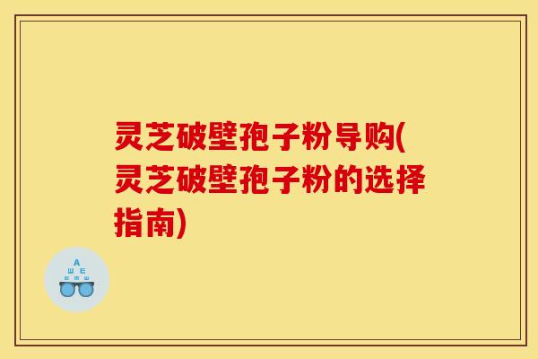 灵芝破壁孢子粉导购(灵芝破壁孢子粉的选择指南)